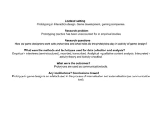 Context/ setting
Prototyping in Interaction design. Game development, gaming companies.
Research problem
Prototyping practice has been unaccounted for in empirical studies
Research questions
How do game designers work with prototypes and what roles do the prototypes play in activity of game design?
What were the methods and techniques used for data collection and analysis?
Empirical - Interviews (semi-structured), recorded, transcribed. Analytical - qualitative content analysis. Interpreted -
activity theory and Activity checklist.
What were the outcomes?
Prototypes are used as communication tools.
Any implications? Conclusions drawn?
Prototype in game design is an artefact used in the process of internalisation and externalisation (as communication
tool).
 
