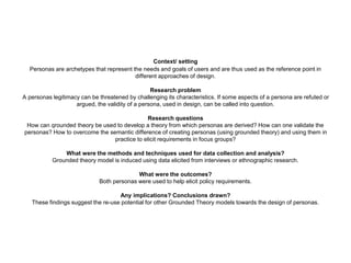 Context/ setting
Personas are archetypes that represent the needs and goals of users and are thus used as the reference point in
different approaches of design.
Research problem
A personas legitimacy can be threatened by challenging its characteristics. If some aspects of a persona are refuted or
argued, the validity of a persona, used in design, can be called into question.
Research questions
How can qrounded theory be used to develop a theory from which personas are derived? How can one validate the
personas? How to overcome the semantic difference of creating personas (using grounded theory) and using them in
practice to elicit requirements in focus groups?
What were the methods and techniques used for data collection and analysis?
Grounded theory model is induced using data elicited from interviews or ethnographic research.
What were the outcomes?
Both personas were used to help elicit policy requirements.
Any implications? Conclusions drawn?
These findings suggest the re-use potential for other Grounded Theory models towards the design of personas.
 