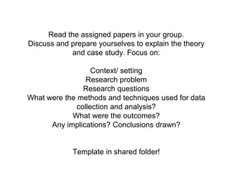 Read the assigned papers in your group.
Discuss and prepare yourselves to explain the theory
and case study. Focus on:
Context/ setting
Research problem
Research questions
What were the methods and techniques used for data
collection and analysis?
What were the outcomes?
Any implications? Conclusions drawn?
Template in shared folder!
 
