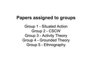 Papers assigned to groups
Group 1 - Situated Action
Group 2 - CSCW
Group 3 - Activity Theory
Group 4 - Grounded Theory
Group 5 - Ethnography
 