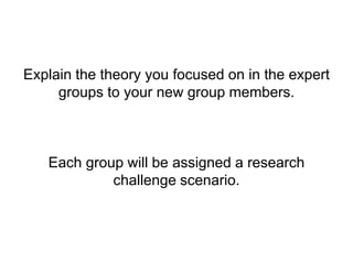 Explain the theory you focused on in the expert
groups to your new group members.
Each group will be assigned a research
challenge scenario.
 