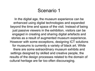 Scenario 1
In the digital age, the museum experience can be
enhanced using digital technologies and expanded
beyond the time and space of the visit. Instead of being
just passive viewers in the exhibition, visitors can be
engaged in creating and sharing digital artefacts and
stories as a result of augmented museum experience.
However with some exceptions, designing ICT solutions
for museums is currently a variety of black art. While
there are some extraordinary museum exhibits and
settings designed by skilled and creative people, the
results of the design processes related to the domain of
cultural heritage are far too often discouraging.
 