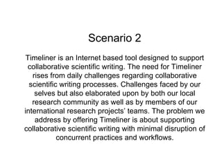 Scenario 2
Timeliner is an Internet based tool designed to support
collaborative scientific writing. The need for Timeliner
rises from daily challenges regarding collaborative
scientific writing processes. Challenges faced by our
selves but also elaborated upon by both our local
research community as well as by members of our
international research projects’ teams. The problem we
address by offering Timeliner is about supporting
collaborative scientific writing with minimal disruption of
concurrent practices and workflows.
 
