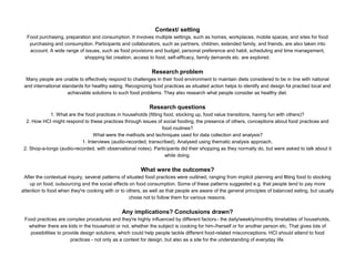 Context/ setting
Food purchasing, preparation and consumption. It involves multiple settings, such as homes, workplaces, mobile spaces, and sites for food
purchasing and consumption. Participants and collaborators, such as partners, children, extended family, and friends, are also taken into
account. A wide range of issues, such as food provisions and budget, personal preference and habit, scheduling and time management,
shopping list creation, access to food, self-efficacy, family demands etc. are explored.
Research problem
Many people are unable to effectively respond to challenges in their food environment to maintain diets considered to be in line with national
and international standards for healthy eating. Recognizing food practices as situated action helps to identify and design for practied local and
achievable solutions to such food problems. They also research what people consider as healthy diet.
Research questions
1. What are the food practices in households (fitting food, stocking up, food value transitions, having fun with others)?
2. How HCI might respond to these practices through issues of social fooding, the presence of others, conceptions about food practices and
food routines?
What were the methods and techniques used for data collection and analysis?
1. Interviews (audio-recorded, transcribed). Analysed using thematic analysis approach.
2. Shop-a-longs (audio-recorded, with observational notes). Participants did their shopping as they normally do, but were asked to talk about it
while doing.
What were the outcomes?
After the contextual inquiry, several patterns of situated food practices were outlined, ranging from implicit planning and fitting food to stocking
up on food, outsourcing and the social effects on food consumption. Some of these patterns suggested e.g. that people tend to pay more
attention to food when they're cooking with or to others, as well as that people are aware of the general principles of balanced eating, but usually
chose not to follow them for various reasons.
Any implications? Conclusions drawn?
Food practices are complex procedures and they're highly influenced by different factors - the daily/weekly/monthly timetables of households,
whether there are kids in the household or not, whether the subject is cooking for him-/herself or for another person etc. That gives lots of
possibilities to provide design solutions, which could help people tackle different food-related misconceptions. HCI should attend to food
practices - not only as a context for design, but also as a site for the understanding of everyday life.
 