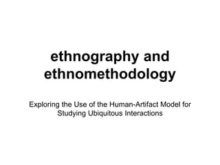 ethnography and
ethnomethodology
Exploring the Use of the Human-Artifact Model for
Studying Ubiquitous Interactions
 