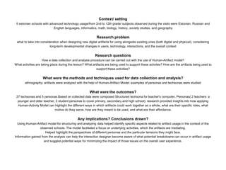 Context/ setting
5 estonian schools with advanced technology usage/from 2nd to 12th grade/ subjects observed during the visits were Estonian, Russian and
English languages, informatics, math, biology, history, society studies, and geography
Research problem
what to take into consideration when designing new digital artifacts for using alongside existing ones (both digital and physical), considering
long-term developmental changes in users, technology, interactions, and the overall context
Research questions
How a data collection and analysis procedure can be carried out with the use of Human-Artifact model?
What activities are taking place during the lesson? What artifacts are being used to support these activites? How are the artifacts being used to
support these activities?
What were the methods and techniques used for data collection and analysis?
ethnography; artifacts were analyzed with the help of Human-Artifact Model; examples of personas and techsonas were studied
What were the outcomes?
27 techsonas and 5 personas.Based on collected data were composed Structured techsona for teacher's computer, Personas( 2 teachers: a
younger and older teacher, 3 student personas to cover primary, secondary and high school). research provided insights into how applying
Human-Activity Model can highlight the different ways in which artifacts could work together as a whole, what are their specific roles, what
motive do they serve, how are they meant to be used, and what are their affordance.
Any implications? Conclusions drawn?
Using Human-Artifact model for structuring and analyzing data helped identify specific aspects related to artifact usage in the context of the
observed schools. The model facilitated a focus on underlying activities, which the artifacts are mediating.
Helped highlight the perspectives of different personas and the particular tensions they might face.
Information gained from the analysis can help the interaction designer become aware of what potential breakdowns can occur in artifact usage
and suggest potential ways for minimizing the impact of those issues on the overall user experience.
 