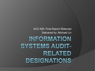 Information Systems audit-related designations ACC 626: Final Report Slidecast Delivered by: Michael Lin 