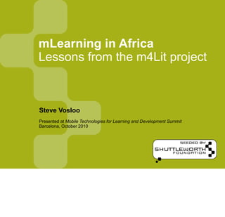 mLearning in Africa
Lessons from the m4Lit project



Steve Vosloo
Presented at Mobile Technologies for Learning and Development Summit
Barcelona, October 2010
 