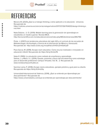 pruebat.org
REFERENCIAS
39
Moreno M. (2020) ¿Qué es el design thinking y cómo aplicarlo a la educación. Universia.
Recuperado de
https://noticias.universia.es/ciencia-tecnologia/noticia/2017/07/06/1154003/design-thinking-s
irve.html
Nidia Dolores , U. O. (2019). Mobile learning para la generación de aprendizaje en
estudiantes en media superior. Revista MICA.
http://tecnocientifica.com.mx/educateconciencia/index.php/MICA/article/view/816/790
Pirela J. (2007) Las tendencias educativas del siglo XXI y el currículo de las escuelas de
Bibliotecología, Archivología y Ciencia de la Información de México y Venezuela.
Recuperado de http://www.scielo.org.mx/pdf/ib/v21n43/v21n43a4.pdf
Poza Garcia, M. (2018). Escape room educativa. Como recurso motivador e innovador en
educación infantil. Recuperado de https://bit.ly/3cUiw78.
Salas R. (1995). La simulación como método de enseñanza y aprendizaje.
Salinas, J. y Marín, V. I. (2014). Pasado, presente y futuro del microlearning como estrategia
para el desarrollo profesional. Campus Virtuales. Vol. III, . 2. Recuperado de
www.revistacampusvirtuales.es
Sanchez Lama, P. (2018). Escape rooms educativas, ejemplo práctico y guía para su diseño.
Recuperado de https://bit.ly/3cXmU5q
Universidad Internacional de Valencia. (2018). ¿Qué se entiende por Aprendizaje por
descubrimiento?. Recuperado de
https://www.universidadviu.com/que-se-entiende-por-aprendizaje-por-descubrimiento/
 