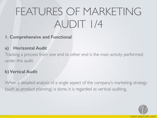 FEATURES OF MARKETING
AUDIT 1/4
1. Comprehensive and Functional
a) Horizontal Audit  
Tracking a process from one end to other end is the main activity performed
under this audit.
b) Vertical Audit
When a detailed analysis of a single aspect of the company’s marketing strategy
(such as product planning) is done, it is regarded as vertical auditing.  
 
 
