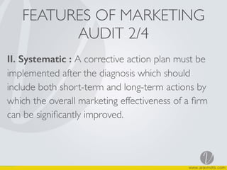 FEATURES OF MARKETING
AUDIT 2/4
II. Systematic : A corrective action plan must be
implemented after the diagnosis which should
include both short-term and long-term actions by
which the overall marketing effectiveness of a ﬁrm
can be signiﬁcantly improved.
 
 
 