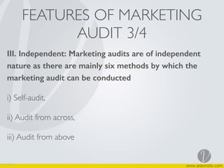 FEATURES OF MARKETING
AUDIT 3/4
III. Independent: Marketing audits are of independent
nature as there are mainly six methods by which the
marketing audit can be conducted
i) Self-audit,
ii) Audit from across,
iii) Audit from above
 