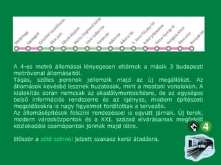 A 4-es metró állomásai lényegesen eltérnek a másik 3 budapesti
metróvonal állomásaitól.
Tágas, széles peronok jellemzik majd az új megállókat. Az
állomások kevésbé lesznek huzatosak, mint a mostani vonalakon. A
kialakítás során nemcsak az akadálymentesítésre, de az egységes
belső információs rendszerre és az igényes, modern építészeti
megoldásokra is nagy figyelmet fordítottak a tervezők.
Az állomásépítések felszíni rendezéssel is együtt járnak. Új terek,
modern városközpontok és a XXI. század elvárásainak megfelelő
közlekedési csomópontok jönnek majd létre.
Először a zöld színnel jelzett szakasz kerül átadásra.

 