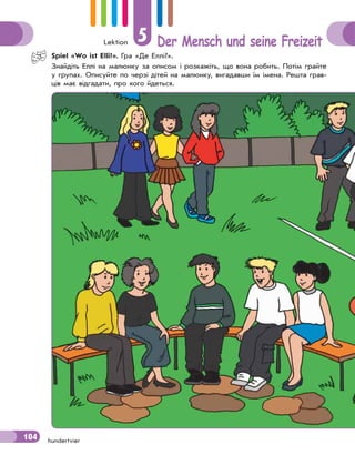 Lektion 5 Der Mensch und seine Freizeit
104 hundertvier
Spiel «Wo ist Elli?». Гра «Де Еллі?».
Знайдіть Еллі на малюнку за описом і розкажіть, що вона робить. Потім грайте
у групах. Описуйте по черзі дітей на малюнку, вигадавши їм імена. Решта грав-
ців має відгадати, про кого йдеться.
104
 