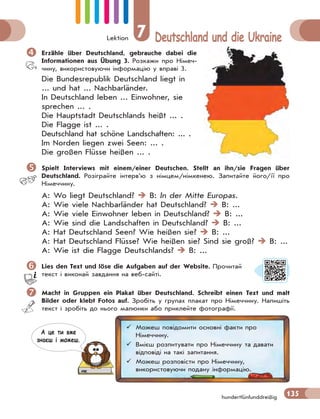 Lektion 7 Deutschland und die Ukraine
135hundertfünfunddreißig
 Erzähle über Deutschland, gebrauche dabei die
Informationen aus Übung 3. Розкажи про Німеч-
чину, використовуючи інформацію у вправі 3.
Die Bundesrepublik Deutschland liegt in
... und hat ... Nachbarländer.
In Deutschland leben ... Einwohner, sie
sprechen ... .
Die Hauptstadt Deutschlands heißt ... .
Die Flagge ist ... .
Deutschland hat schöne Landschaften: ... .
Im Norden liegen zwei Seen: ... .
Die großen Flüsse heißen ... .
 Spielt Interviews mit einem/einer Deutschen. Stellt an ihn/sie Fragen über
Deutschland. Розіграйте інтерв’ю з німцем/німкенею. Запитайте його/її про
Німеччину.
A: Wo liegt Deutschland?  B: In der Mitte Europas.
A: Wie viele Nachbarländer hat Deutschland?  B: ...
A: Wie viele Einwohner leben in Deutschland?  B: ...
A: Wie sind die Landschaften in Deutschland?  B: ...
A: Hat Deutschland Seen? Wie heißen sie?  B: ...
A: Hat Deutschland Flüsse? Wie heißen sie? Sind sie groß?  B: ...
A: Wie ist die Flagge Deutschlands?  B: ...
Lies den Text und löse die Aufgaben auf der Website. Прочитай
текст і виконай завдання на веб-сайті.
 Macht in Gruppen ein Plakat über Deutschland. Schreibt einen Text und malt
Bilder oder klebt Fotos auf. Зробіть у групах плакат про Німеччину. Напишіть
текст і зробіть до нього малюнки або приклейте фотографії.
 Можеш повідомити основні факти про
Німеччину.
 Вмієш розпитувати про Німеччину та давати
відповіді на такі запитання.
 Можеш розповісти про Німеччину,
використовуючи подану інформацію.
А це ти вже
знаєш i можеш.
 