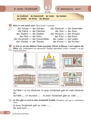 Stunde
138
У великому містіIn einer Großstadt 6363
hundertachtunddreißig
 Höre zu und sprich nach. Прослухай і повтори.
die Schule — die Schulen das Denkmal — die Denkmäler
die Fabrik — die Fabriken der Zoo — die Zoos
das Stadion — die Stadien das Museum — die Museen
der Park — die Parks das Kino — die Kinos
die Universität — die Universitäten der Laden — die Läden
das Theater — die Theater die Kirche — die Kirchen
 a) Was ist auf den Bildern? Finde passende Wörter in Übung 1 und ergänze die
Sätze. Що зображено на малюнках? Знайди відповідні слова у вправі 1 та до-
повни речення.
4
1
5
2
6
3
Auf Bild 1 ist ein Denkmal. In einer Großstadt gibt es viele Denkmä-
ler.
Auf Bild … ist ein/eine … . In einer Großstadt gibt es viele … .
b) Was gibt es noch in einer Großstadt? Erzähle. Розкажи, що ще є у великому
місті.
In einer Großstadt gibt es viele … .
Da sind auch … .
die Großstadt die Heimatstadt der Laden das Denkmal
das Stadion die Kirche das Museum
 