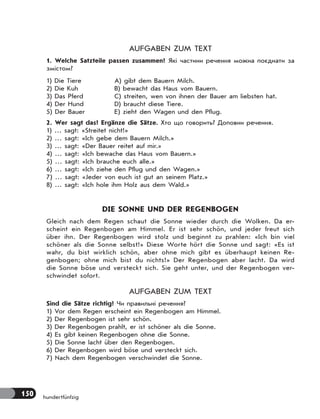 150 hundertfünfzig
AUFGABEN ZUM TEXT
1. Welche Satzteile passen zusammen? Які частини речення можна поєднати за
змістом?
1) Die Tiere
2) Die Kuh
3) Das Pferd
4) Der Hund
5) Der Bauer
A) gibt dem Bauern Milch.
B) bewacht das Haus vom Bauern.
C) streiten, wen von ihnen der Bauer am liebsten hat.
D) braucht diese Tiere.
E) zieht den Wagen und den Pflug.
2. Wer sagt das? Ergänze die Sätze. Хто що говорить? Доповни речення.
1) … sagt: «Streitet nicht!»
2) … sagt: «Ich gebe dem Bauern Milch.»
3) … sagt: «Der Bauer reitet auf mir.»
4) … sagt: «Ich bewache das Haus vom Bauern.»
5) … sagt: «Ich brauche euch alle.»
6) … sagt: «Ich ziehe den Pflug und den Wagen.»
7) … sagt: «Jeder von euch ist gut an seinem Platz.»
8) … sagt: «Ich hole ihm Holz aus dem Wald.»
DIE SONNE UND DER REGENBOGEN
Gleich nach dem Regen schaut die Sonne wieder durch die Wolken. Da er-
scheint ein Regenbogen am Himmel. Er ist sehr schön, und jeder freut sich
über ihn. Der Regenbogen wird stolz und beginnt zu prahlen: «Ich bin viel
schöner als die Sonne selbst!» Diese Worte hört die Sonne und sagt: «Es ist
wahr, du bist wirklich schön, aber ohne mich gibt es überhaupt keinen Re-
genbogen; ohne mich bist du nichts!» Der Regenbogen aber lacht. Da wird
die Sonne böse und versteckt sich. Sie geht unter, und der Regenbogen ver-
schwindet sofort.
AUFGABEN ZUM TEXT
Sind die Sätze richtig? Чи правильні речення?
1) Vor dem Regen erscheint ein Regenbogen am Himmel.
2) Der Regenbogen ist sehr schön.
3) Der Regenbogen prahlt, er ist schöner als die Sonne.
4) Es gibt keinen Regenbogen ohne die Sonne.
5) Die Sonne lacht über den Regenbogen.
6) Der Regenbogen wird böse und versteckt sich.
7) Nach dem Regenbogen verschwindet die Sonne.
 