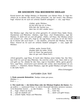 151hunderteinundfünfzig
DIE GESCHICHTE VOM BESCHENKTEN NIKOLAUS
Einmal kommt der heilige Nikolaus im Dezember zum kleinen Klaus. Er fragt ihn:
«Warst du im letzten Jahr brav?» Klaus antwortet: «Ja, fast immer.» Der Nikolaus
fragt: «Kannst du mir auch ein schönes Gedicht aufsagen?» — «Ja», sagt Klaus:
«Lieber, guter Nikolaus,
du bist jetzt bei mir zu Haus,
bitte leer die Taschen aus,
dann lass ich dich wieder raus.»
Der Nikolaus sagt: «Das hast du schön gemacht.» Er schenkt Klaus Äpfel, Nüsse,
Mandarinen und Plätzchen. «Danke», sagt Klaus. «Auf Wiedersehen», sagt der
Nikolaus. Er dreht sich um und will gehen. «Halt!», ruft Klaus. Der Nikolaus schaut
sich erstaunt um. «Was ist?», fragt er. Da sagt Klaus: «Und was ist mit dir? Warst
du im letzten Jahr auch brav?» — «So ziemlich», antwortet der Nikolaus. Da fragt
Klaus: «Kannst du mir auch ein schönes Gedicht aufsagen?» — «Ja», sagte der
Nikolaus:
«Liebes, gutes, braves Kind,
draußen geht ein kalter Wind,
koch mir einen Tee geschwind,
dass ich gut nach Hause find’».
«Wird gemacht», sagt Klaus. Er kocht dem Nikolaus einen heißen Tee. Der Niko-
laus trinkt ihn und isst dazu Plätzchen. Da wird ihm schön warm. Dann steht er auf
und geht zur Tür. «Danke für den Tee», sagt er freundlich. «Bitte, gerne gesche-
hen», sagt Klaus. «Und komm auch nächstes Jahr vorbei, dann beschenken wir uns
wieder.» — «Natürlich, kleiner Nikolaus», sagt der große Nikolaus und geht hinaus
in die kalte Nacht.
Alfons Schweiggert
AUFGABEN ZUM TEXT
1. Finde passende Reimwörter. Знайди слова для рими.
Nikolaus — …
Kind — …
2. Wer macht das — der kleine Klaus oder der Nikolaus? Ergänze die Namen. Хто
це робить — маленький Клаус чи святий Миколай? Доповни речення іменами.
1) Im Dezember kommt ... zu den Kindern. 5) … kocht Tee.
2) … fragt: «Warst du brav?» 6) … trinkt Tee.
3) … sagt ein Gedicht auf. 7) … dankt und geht hinaus.
4) … schenkt Äpfel, Nüsse und Plätzchen.
 