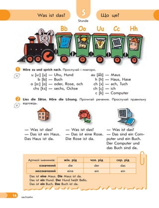 Stunde
16
55 Що це?Was ist das?
sechzehn
Höre zu und sprich nach. Прослухай і повтори.
u [u:] [u] — Uhu, Hund au [ao] — Maus
b [b] — Buch h [h] — Haus, Hase
o [o:] [o] — oder, Rose, och ch [x] — ach, Tuch
chs [ks] — sechs, Ochse ch [ ] — ich
c [k] — Computer
Lies die Sätze. Höre die Lösung. Прочитай речення. Прослухай правильну
відповідь.
— Was ist das?
— Das ist ein Haus.
Das Haus ist da.
— Was ist das?
— Das ist eine Rose.
Die Rose ist da.
— Was ist das?
— Das sind ein Com-
puter und ein Buch.
Der Computer und
das Buch sind da.
Артиклі іменників: жін. рід чол. рід сер. рід
означений die der das
неозначений eine ein ein
Das ist eine Maus. Die Maus ist da.
Das ist ein Hund. Der Hund heißt Bello.
Das ist ein Buch. Das Buch ist da.

Bb Oo Uu Cc Hh
 