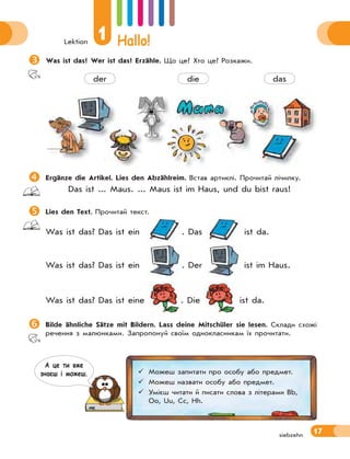 Lektion
1 Hallo!
17siebzehn
Was ist das? Wer ist das? Erzähle. Що це? Хто це? Розкажи.
der die das
Ergänze die Artikel. Lies den Abzählreim. Встав артиклі. Прочитай лічилку.
Das ist ... Maus. ... Maus ist im Haus, und du bist raus!
Lies den Text. Прочитай текст.
Was ist das? Das ist ein . Das ist da.
Was ist das? Das ist ein . Der ist im Haus.
Was ist das? Das ist eine . Die ist da.
Bilde ähnliche Sätze mit Bildern. Lass deine Mitschüler sie lesen. Склади схожі
речення з малюнками. Запропонуй своїм однокласникам їх прочитати.
 Можеш запитати про особу або предмет.
 Можеш назвати особу або предмет.
 Умієш читати й писати слова з літерами Bb,
Oo, Uu, Cc, Hh.
А це ти вже
знаєш i можеш.
 