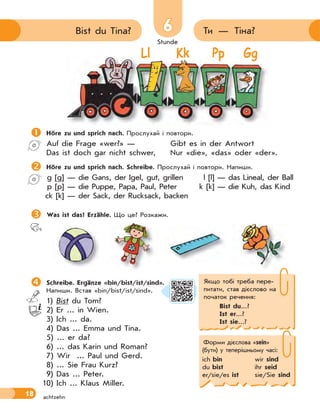 Stunde
18
66 Ти — Тіна?Bist du Tina?
achtzehn
Stunde
Ll Kk Pp Gg
Höre zu und sprich nach. Прослухай і повтори.
Auf die Frage «wer?» — Gibt es in der Antwort
Das ist doch gar nicht schwer, Nur «die», «das» oder «der».
Höre zu und sprich nach. Schreibe. Прослухай і повтори. Напиши.
g [g] — die Gans, der Igel, gut, grillen l [l] — das Lineal, der Ball
p [p] — die Puppe, Papa, Paul, Peter k [k] — die Kuh, das Kind
ck [k] — der Sack, der Rucksack, backen
 Was ist das? Erzähle. Що це? Розкажи.
 Schreibe. Ergänze «bin/bist/ist/sind».
Напиши. Встав «bin/bist/ist/sind».
1) Bist du Tom?
2) Er ... in Wien.
3) Ich ... da.
4) Das ... Emma und Tina.
5) ... er da?
6) ... das Karin und Roman?
7) Wir ... Paul und Gerd.
8) ... Sie Frau Kurz?
9) Das ... Peter.
10) Ich ... Klaus Miller.
Якщо тобі треба пере-
питати, став дієслово на
початок речення:
Bist du...?
Ist er...?
Ist sie...?
Форми дієслова «sein»
(бути) у теперішньому часі:
ich bin wir sind
du bist ihr seid
er/sie/es ist sie/Sie sind
 