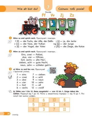 Stunde
20
77 Скільки тобі років?Wie alt bist du?
zwanzig
Ff Vv Jj Zz
Höre zu und sprich nach. Прослухай і повтори.
f [f] — der Fuchs, der Affe, der Delfin j [j] — ja, die Jacke
v [v] — die Vase, der Vulkan ng [ ] — der Junge
v [f] — der Vogel, der Vater z [ts] — die Ziege, die Katze
Höre zu und sprich nach. Прослухай і повтори.
Eins, zwei — Polizei,
drei, vier — Offizier,
fünf, sechs — alte Hex’,
sieben, acht — gute Nacht,
neun, zehn — schlafen geh’n.
a) Höre zu und lies vor. Прослухай
і прочитай уголос.
1 — eins 7 — sieben
2 — zwei 8 — acht
3 — drei 9 — neun
4 — vier 10 — zehn
5 — fünf 11 — elf
6 — sechs 12 — zwölf
 b) Zähle von 1 bis 12. Dann umgekehrt — von 12 bis 1. Zeige dabei die
Zahlen. Порахуй від 1 до 12. Потім у зворотному порядку — від 12 до 1. По-
казуй при цьому цифри.
2 6 10 8
5 12 1 4
9 3 7 11
 