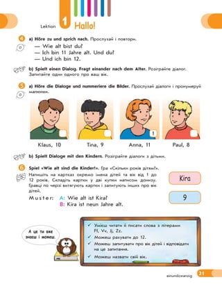 Lektion
1 Hallo!
21
a) Höre zu und sprich nach. Прослухай і повтори.
— Wie alt bist du?
— Ich bin 11 Jahre alt. Und du?
— Und ich bin 12.
 b) Spielt einen Dialog. Fragt einander nach dem Alter. Розіграйте діалог.
Запитайте один одного про ваш вік.
a) Höre die Dialoge und nummeriere die Bilder. Прослухай діалоги і пронумеруй
малюнки.
1
Klaus, 10 Tina, 9 Anna, 11 Paul, 8
 b) Spielt Dialoge mit den Kindern. Розіграйте діалоги з дітьми.
Spiel «Wie alt sind die Kinder?». Гра «Скільки років дітям?».
Напишіть на картках окремо імена дітей та вік від 1 до
12 років. Складіть картки у дві купки написом донизу.
Гравці по черзі витягують картки і запитують інших про вік
дітей.
M u s t e r: A: Wie alt ist Kira?
B: Kira ist neun Jahre alt.
einundzwanzig
Kira
9
 Умієш читати й писати слова з літерами
Ff, Vv, Jj, Zz.
 Можеш рахувати до 12.
 Можеш запитувати про вік дітей і відповідати
на це запитання.
 Можеш назвати свій вік.
А це ти вже
знаєш i можеш.
 