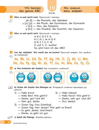 Stunde
26 sechsundzwanzig
1010 Ми знаємо
весь алфавіт
Wir kennen
das ganze ABC
Höre zu und sprich nach. Прослухай і повтори.
ph [f] — die Phonetik, das Alphabet
y [y:] [y] — die Physik, das Gymnasium, die Gymnastik
x [ks] — Max, das Xylophon
q [kv] — das Quadrat, das Quartett, das Aquarium
Höre zu und sprich nach. Прослухай і повтори.
A B C D E F G
H I J K L M N O P
Q R S T U V W
X und Y, Z. Juchhe!
So, jetzt kann ich das ABC!
Lies das Alphabet. Wer macht das am besten? Прочитай алфавіт. Хто зробить
це найкраще?
Aa, Bb, Cc, Dd, Ee, Ff, Gg, Hh, Ii, Jj, Kk, Ll, Mm,
Nn, Oo, Pp, Qq, Rr, Ss, Tt, Uu, Vv, Ww, Xx, Yy, Zz
a) Was bedeuten die Smylies? Що означають смайлики?
1
 b) Ordne die Smylies den Dialogen zu. Упорядкуй смайлики відповідно до
діалогів.
1) — Hallo Karin! 3) — Hallo Sabine!
— Hallo Ben! Wie geht’s? — Hallo Kevin! Wie geht’s?
— Danke, gut! Und dir? — Danke, sehr gut. Und dir?
— Sehr gut, danke. — Gut, danke!
2) — Guten Tag, Frau Scherling!
— Guten Tag, Herr Jansen! Wie geht es Ihnen?
— Es geht, danke. Und Ihnen?
— Danke, es geht mir gut.
 c) Spielt die Dialoge. Зіграйте діалоги.
 