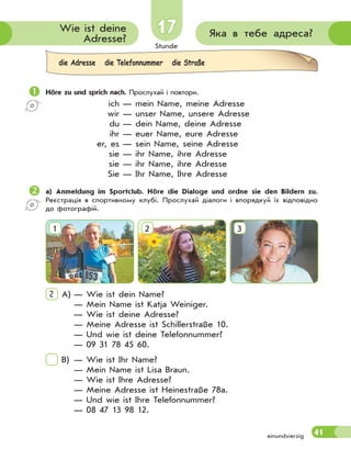 Stunde
41
1717 Яка в тебе адреса?Wie ist deine
Adresse?
Höre zu und sprich nach. Прослухай і повтори.
ich — mein Name, meine Adresse
wir — unser Name, unsere Adresse
du — dein Name, deine Adresse
ihr — euer Name, eure Adresse
er, es — sein Name, seine Adresse
sie — ihr Name, ihre Adresse
sie — ihr Name, ihre Adresse
Sie — Ihr Name, Ihre Adresse
a) Anmeldung im Sportclub. Höre die Dialoge und ordne sie den Bildern zu.
Реєстрація в спортивному клубі. Прослухай діалоги і впорядкуй їх відповідно
до фотографій.
1 2 3
2 A) — Wie ist dein Name?
— Mein Name ist Katja Weiniger.
— Wie ist deine Adresse?
— Meine Adresse ist Schillerstraße 10.
— Und wie ist deine Telefonnummer?
— 09 31 78 45 60.
B) — Wie ist Ihr Name?
— Mein Name ist Lisa Braun.
— Wie ist Ihre Adresse?
— Meine Adresse ist Heinestraße 78a.
— Und wie ist Ihre Telefonnummer?
— 08 47 13 98 12.
einundvierzig
die Adresse die Telefonnummer die Straße
 