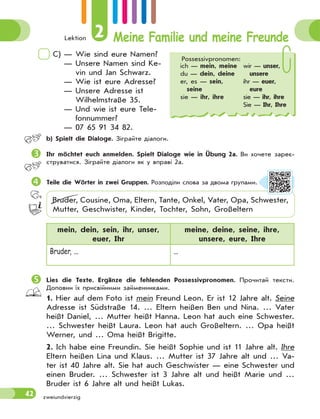 Lektion 2 Meine Familie und meine Freunde
42
C) — Wie sind eure Namen?
— Unsere Namen sind Ke-
vin und Jan Schwarz.
— Wie ist eure Adresse?
— Unsere Adresse ist
Wilhelmstraße 35.
— Und wie ist eure Tele-
fonnummer?
— 07 65 91 34 82.
 b) Spielt die Dialoge. Зіграйте діалоги.
Ihr möchtet euch anmelden. Spielt Dialoge wie in Übung 2a. Ви хочете зареє-
струватися. Зіграйте діалоги як у вправі 2а.
Teile die Wörter in zwei Gruppen. Розподіли слова за двома групами.
Bruder, Cousine, Oma, Eltern, Tante, Onkel, Vater, Opa, Schwester,
Mutter, Geschwister, Kinder, Tochter, Sohn, Großeltern
mein, dein, sein, ihr, unser,
euer, Ihr
meine, deine, seine, ihre,
unsere, eure, Ihre
Bruder, ... ...
Lies die Texte. Ergänze die fehlenden Possessivpronomen. Прочитай тексти.
Доповни їх присвійними займенниками.
1. Hier auf dem Foto ist mein Freund Leon. Er ist 12 Jahre alt. Seine
Adresse ist Südstraße 14. … Eltern heißen Ben und Nina. … Vater
heißt Daniel, … Mutter heißt Hanna. Leon hat auch eine Schwester.
… Schwester heißt Laura. Leon hat auch Großeltern. … Opa heißt
Werner, und … Oma heißt Brigitte.
2. Ich habe eine Freundin. Sie heißt Sophie und ist 11 Jahre alt. Ihre
Eltern heißen Lina und Klaus. … Mutter ist 37 Jahre alt und … Va-
ter ist 40 Jahre alt. Sie hat auch Geschwister — eine Schwester und
einen Bruder. … Schwester ist 3 Jahre alt und heißt Marie und …
Bruder ist 6 Jahre alt und heißt Lukas.
zweiundvierzig
Possessivpronomen:
ich — mein, meine
du — dein, deine
er, es — sein,
seine
sie — ihr, ihre
wir — unser,
unsere
ihr — euer,
eure
sie — ihr, ihre
Sie — Ihr, Ihre
 