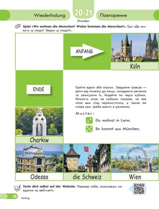 50
Stunden
20-2120-21
fünfzig
ПовторенняWiederholung
Spiel «Wo wohnen die Menschen? Woher kommen die Menschen?». Гра «Де жи-
вуть ці люди? Звідки ці люди?».
ANFANG
Köln
ENDE
Charkiw
Odessa die Schweiz Wien
Teste dich selbst auf der Website. Перевір себе, виконавши за-
вдання на веб-сайті.
Грайте вдвох або втрьох. Завдання гравців —
дійти від початку до кінця, складаючи речення
та записуючи їх. Кидайте по черзі кубики.
Кількість очок на кубиках покаже, на яке
поле вам слід переміститись, а також які
слова вам треба вжити в реченнях.
M u s t e r :
Du wohnst in Lwiw.
Ihr kommt aus München.
ANFANGANFANG
ENDEENDE
 