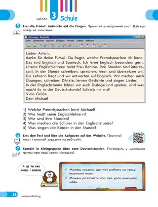 Lektion 3 Schule
56 sechsundfünfzig
Lies die E-Mail. Antworte auf die Fragen. Прочитай електронний лист. Дай від-
повіді на запитання.
1) Welche Fremdsprachen lernt Michael?
2) Wie heißt seine Englischlehrerin?
3) Wie sind ihre Stunden?
4) Was machen die Schüler in der Englischstunde?
5) Was singen die Kinder in der Stunde?
Lies den Text und löse die Aufgaben auf der Website. Прочитай
текст і виконай завдання на веб-сайті.
Sprecht in Kleingruppen über eure Deutschstunden. Поговоріть у маленьких
групах про ваші уроки німецької.
Lieber Artem,
danke für deine E-Mail. Du fragst, welche Fremdsprachen ich lerne.
Das sind Englisch und Spanisch. Ich lerne Englisch besonders gern.
Unsere Englischlehrerin heißt Frau Rempe. Ihre Stunden sind interes-
sant. In der Stunde schreiben, sprechen, lesen und übersetzen wir.
Die Lehrerin fragt und wir antworten auf Englisch. Wir machen auch
Übungen, schreiben Diktate, lernen Gedichte und singen Lieder.
In der Englischstunde bilden wir auch Dialoge und spielen. Und was
macht ihr in der Deutschstunde? Schreib mir mal!
Viele Grüße
Dein Michael
 Можеш сказати, що учні роблять на уроці
іноземної мови.
 Можеш розповісти про свій урок німецької
мови.
А це ти вже
знаєш i можеш.
 