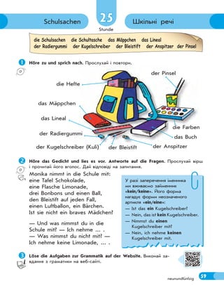 Stunde
59neunundfünfzig
Шкільні речіSchulsachen 2525
 Höre zu und sprich nach. Прослухай і повтори.
die Schulsachen die Schultasche das Mäppchen das Lineal
der Radiergummi der Kugelschreiber der Bleistift der Anspitzer der Pinsel
Höre das Gedicht und lies es vor. Antworte auf die Fragen. Прослухай вірш
і прочитай його вголос. Дай відповіді на запитання.
Monika nimmt in die Schule mit:
eine Tafel Schokolade,
eine Flasche Limonade,
drei Bonbons und einen Ball,
den Bleistift auf jeden Fall,
einen Luftballon, ein Bärchen.
Ist sie nicht ein braves Mädchen?
— Und was nimmst du in die
Schule mit? — Ich nehme ... .
— Was nimmst du nicht mit? —
Ich nehme keine Limonade, ... .
Löse die Aufgaben zur Grammatik auf der Website. Виконай за-
вдання з граматики на веб-сайті.
р у р
der Anspitzer
die Hefte
der Bleistift
das Mäppchen
das Buch
der Kugelschreiber (Kuli)
das Lineal
der Radiergummi
die Farben
der Pinsel
У разі заперечення іменника
ми вживаємо займенник
«kein/keine». Його форма
нагадує форми неозначеного
артикля «ein/eine»:
— Ist das ein Kugelschreiber?
— Nein, das ist kein Kugelschreiber.
— Nimmst du einen
Kugelschreiber mit?
— Nein, ich nehme keinen
Kugelschreiber mit.
 
