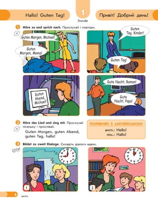 Stunde
6
11 Привіт! Добрий день!Hallo! Guten Tag!
sechs
Höre zu und sprich nach. Прослухай і повтори.
Höre das Lied und sing mit. Прослухай
пісеньку і проспівай.
Guten Morgen, guten Abend,
guten Tag, hallo!
Bildet zu zweit Dialoge. Складіть діалоги вдвох.
Guten
Tag, Kinder!
Guten Tag!
Guten
Abend,
Michael!
Guten
Morgen, Mama!
Gute
Nacht, Papa!
Gute Nacht, Roman!
Guten Morgen, Michael!
ПОРІВНЯЙ З АНГЛІЙСЬКОЮ
англ.: Hello!
нім.: Hallo!
1 2
 
