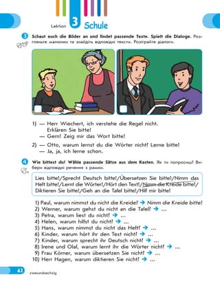 Lektion 3 Schule
62 zweiundsechzig
Schaut euch die Bilder an und findet passende Texte. Spielt die Dialoge. Роз-
гляньте малюнки та знайдіть відповідні тексти. Розіграйте діалоги.
1) — Herr Wiechert, ich verstehe die Regel nicht.
Erklären Sie bitte!
— Gern! Zeig mir das Wort bitte!
2) — Otto, warum lernst du die Wörter nicht? Lerne bitte!
— Ja, ja, ich lerne schon.
Wie bittest du? Wähle passende Sätze aus dem Kasten. Як ти попросиш? Ви-
бери відповідні речення з рамки.
Lies bitte!/Sprecht Deutsch bitte!/Übersetzen Sie bitte!/Nimm das
Heft bitte!/Lernt die Wörter!/Hört den Text!/Nimm die Kreide bitte!/
Diktieren Sie bitte!/Geh an die Tafel bitte!/Hilf mir bitte!
1) Paul, warum nimmst du nicht die Kreide?  Nimm die Kreide bitte!
2) Werner, warum gehst du nicht an die Tafel?  ...
3) Petra, warum liest du nicht?  ...
4) Helen, warum hilfst du nicht?  ...
5) Hans, warum nimmst du nicht das Heft?  ...
6) Kinder, warum hört ihr den Text nicht?  ...
7) Kinder, warum sprecht ihr Deutsch nicht?  ...
8) Irene und Olaf, warum lernt ihr die Wörter nicht?  ...
9) Frau Körner, warum übersetzen Sie nicht?  ...
10) Herr Hagen, warum diktieren Sie nicht?  ...
 