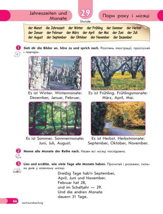 Stunde
66 sechsundsechzig
Пори року і місяціJahreszeiten und
Monate
2929
 Sieh dir die Bilder an, höre zu und sprich nach. Розглянь ілюстрації, прослухай
і повтори.
Es ist Winter. Wintermonate:
Dezember, Januar, Februar.
Es ist Frühling. Frühlingsmonate:
März, April, Mai.
Es ist Sommer. Sommermonate:
Juni, Juli, August.
Es ist Herbst. Herbstmonate:
September, Oktober, November.
Nenne alle Monate der Reihe nach. Назви всі місяці послідовно.
Lies und erzähle, wie viele Tage alle Monate haben. Прочитай і розкажи, скіль-
ки днів у кожному місяцi.
Dreißig Tage hab’n September,
April, Juni und November.
Februar hat 28,
und im Schaltjahr — 29.
Und die andren Monate
dauern 31 Tage.
der Monat die Jahreszeit der Winter der Frühling der Sommer der Herbst
der Januar der Februar der März der April der Mai der Juni der Juli
der August der September der Oktober der November der Dezember
 