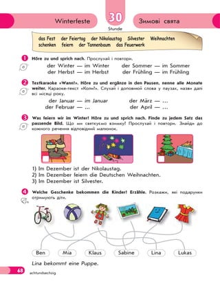 Stunde
68 achtundsechzig
Зимові святаWinterfeste 3030
 Höre zu und sprich nach. Прослухай і повтори.
der Winter — im Winter der Sommer — im Sommer
der Herbst — im Herbst der Frühling — im Frühling
 Textkaraoke «Wann?». Höre zu und ergänze in den Pausen, nenne alle Monate
weiter. Караоке-текст «Коли?». Слухай і доповнюй слова у паузах, назви далі
всі місяці року.
der Januar — im Januar der März — …
der Februar — ... der April — …
 Was feiern wir im Winter? Höre zu und sprich nach. Finde zu jedem Satz das
passende Bild. Що ми святкуємо взимку? Прослухай і повтори. Знайди до
кожного речення відповідний малюнок.
1) Im Dezember ist der Nikolaustag.
2) Im Dezember feiern die Deutschen Weihnachten.
3) Im Dezember ist Silvester.
Welche Geschenke bekommen die Kinder? Erzähle. Розкажи, які подарунки
отримують діти.
Ben Mia Klaus Sabine Lina Lukas
Lina bekommt eine Puppe.
das Fest der Feiertag der Nikolaustag Silvester Weihnachten
schenken feiern der Tannenbaum das Feuerwerk
 