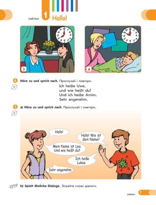Lektion
1 Hallo!
7sieben
3 4
Höre zu und sprich nach. Прослухай і повтори.
Ich heiße Uwe,
und wie heißt du?
Und ich heiße Arnim.
Sehr angenehm.
a) Höre zu und sprich nach. Прослухай і повтори.
Ich heiße
Lukas.
Hallo! Wie ist
dein Name?
Hallo!
Sehr angenehm.
Mein Name ist Lea.
Und wie heißt du?
 b) Spielt ähnliche Dialoge. Зіграйте схожі діалоги.
 