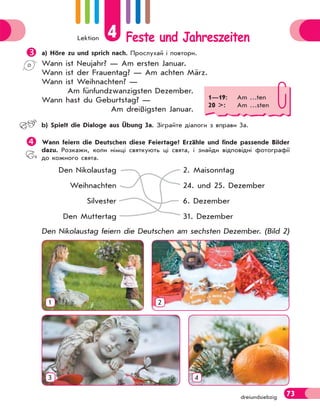 Lektion 4 Feste und Jahreszeiten
73dreiundsiebzig
 a) Höre zu und sprich nach. Прослухай і повтори.
Wann ist Neujahr? — Am ersten Januar.
Wann ist der Frauentag? — Am achten März.
Wann ist Weihnachten? —
Am fünfundzwanzigsten Dezember.
Wann hast du Geburtstag? —
Am dreißigsten Januar.
 b) Spielt die Dialoge aus Übung 3a. Зіграйте діалоги з вправи 3а.
Wann feiern die Deutschen diese Feiertage? Erzähle und finde passende Bilder
dazu. Розкажи, коли німці святкують ці свята, і знайди відповідні фотографії
до кожного свята.
Den Nikolaustag
Weihnachten
Silvester
Den Muttertag
2. Maisonntag
24. und 25. Dezember
6. Dezember
31. Dezember
Den Nikolaustag feiern die Deutschen am sechsten Dezember. (Bild 2)
1
3
2
4
1—19: Am …ten
20 >: Am …sten
 