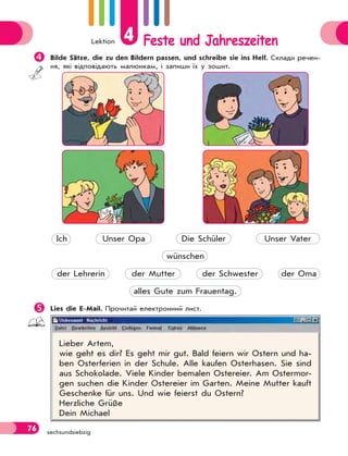 Lektion 4 Feste und Jahreszeiten
76 sechsundsiebzig
Bilde Sätze, die zu den Bildern passen, und schreibе sie ins Helf. Склади речен-
ня, які відповідають малюнкам, і запиши їх у зошит.
Ich Unser Opa Die Schüler Unser Vater
wünschen
der Lehrerin der Mutter der Schwester der Oma
alles Gute zum Frauentag.
Lies die E-Mail. Прочитай електронний лист.
Lieber Artem,
wie geht es dir? Es geht mir gut. Bald feiern wir Ostern und ha-
ben Osterferien in der Schule. Alle kaufen Osterhasen. Sie sind
aus Schokolade. Viele Kinder bemalen Ostereier. Am Ostermor-
gen suchen die Kinder Ostereier im Garten. Meine Mutter kauft
Geschenke für uns. Und wie feierst du Ostern?
Herzliche Grüße
Dein Michael
 