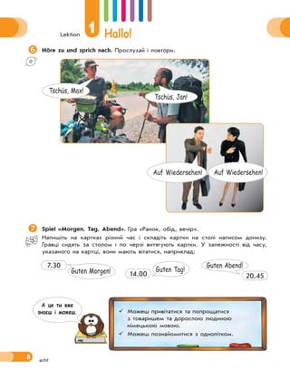 Lektion
1 Hallo!
8
Höre zu und sprich nach. Прослухай і повтори.
Spiel «Morgen, Tag, Abend». Гра «Ранок, обід, вечір».
Напишіть на картках різний час і складіть картки на столі написом донизу.
Гравці сидять за столом і по черзі витягують картки. У залежності від часу,
указаного на картці, вони мають вітатися, наприклад:
Guten Morgen!
7.30
Guten Tag!
14.00
Guten Abend!
20.45
acht
Tschüs, Jan!
Tschüs, Max!
Auf Wiedersehen! Auf Wiedersehen!
 Можеш привітатися та попрощатися
з товаришем та дорослою людиною
німецькою мовою.
 Можеш познайомитися з однолітком.
А це ти вже
знаєш i можеш.
 