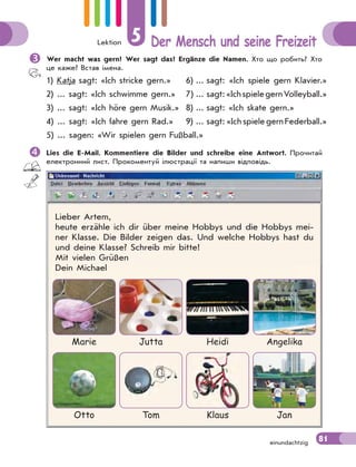 Lektion 5 Der Mensch und seine Freizeit
81einundachtzig
Wer macht was gern? Wer sagt das? Ergänze die Namen. Хто що робить? Хто
це каже? Встав імена.
1) Katja sagt: «Ich stricke gern.» 6) ... sagt: «Ich spiele gern Klavier.»
2) ... sagt: «Ich schwimme gern.» 7) ... sagt:«IchspielegernVolleyball.»
3) ... sagt: «Ich höre gern Musik.» 8) ... sagt: «Ich skate gern.»
4) ... sagt: «Ich fahre gern Rad.» 9) ... sagt: «Ich spiele gern Federball.»
5) ... sagen: «Wir spielen gern Fußball.»
Lies die E-Mail. Kommentiere die Bilder und schreibe eine Antwort. Прочитай
електронний лист. Прокоментуй ілюстрації та напиши відповідь.
Lieber Artem,
heute erzähle ich dir über meine Hobbys und die Hobbys mei-
ner Klasse. Die Bilder zeigen das. Und welche Hobbys hast du
und deine Klasse? Schreib mir bitte!
Mit vielen Grüßen
Dein Michael
Marie Jutta Heidi Angelika
Otto Tom Klaus Jan
 