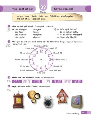 Stunde
87
morgen heute Viertel halb um frühstücken schlafen gehen
Wie spät ist es? spazieren gehen
Котра година?Wie spät ist es? 3939
siebenundachtzig
 Höre zu und sprich nach. Прослухай і повтори.
a) der Morgen morgen b) — Wie spät ist es?
der Tag heute — Es ist schon acht.
der Abend morgens — Ist es schon Morgen?
die Nacht abends — Nein, die Nacht.
Wie spät ist es? Lies und merke dir die Uhrzeiten. Котра година? Прочитай
і запам’ятай час.
Nenne die Zeit inoffiziell. Назви час неофіційно.
07.11 09.15 17.55 11.45 16.20 18.40 13.35
Sage, wie spät es ist. Скажи, котра година.
12
6
39
10
11
8
7 5
4
2
1
5 nach 12
10 nach 12
Viertel nach 12
20 nach 12
5 vor halb eins
halb eins
5 nach halb eins
20 vor eins
Viertel vor eins
10 vor eins
5 vor eins
(Punkt) zwölf Uhr
 