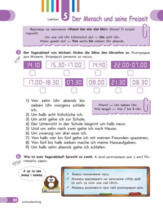 Lektion 5 Der Mensch und seine Freizeit
88 achtundachtzig
Der Tagesablauf von Michael. Ordne die Sätze den Uhrzeiten zu. Розпорядок
дня Міхаеля. Упорядкуй речення за часом.
14.10
07.30
14.4015.30-17.00
08.30
22.00-07.00
21.3008.0017.00-18.30
1) Von zehn Uhr abends bis
sieben Uhr morgens schlafe
ich.
2) Um halb acht frühstücke ich.
3) Um acht gehe ich zur Schule.
4) Der Unterricht in der Schule beginnt um halb neun.
5) Und um zehn nach zwei gehe ich nach Hause.
6) Um zwanzig vor drei esse ich.
7) Von halb vier bis fünf gehe ich mit meinen Freunden spazieren.
8) Von fünf bis halb sieben mache ich meine Hausaufgaben.
9) Um halb zehn abends gehe ich schlafen.
Wie ist euer Tagesablauf? Sprecht zu zweit. А який розпорядок дня у вас? По-
говоріть удвох.
Відповідь на запитання «Wann? Um wie viel Uhr?» (Коли? О котрій
годині?):
Um wie viel Uhr frühstückst du? — Um acht Uhr.
Wann spielst du? — Von sechs bis sieben Uhr abends.
Wann? — Um sieben Uhr.
Wie lange? — Von 7 bis 8 Uhr.
 Знаєш позначення часу.
 Можеш відповідати на запитання «Wie spät
ist es?» та «Um wie viel Uhr?».
 Можеш розповісти про свій розпорядок дня.
А це ти вже
знаєш i можеш.
 
