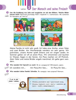 Lektion 5 Der Mensch und seine Freizeit
93dreiundneunzig
Meine Familie ist nicht sehr groß. Ich habe eine Mutter, einen Vater
und zwei Brüder. Am Wochenende wandern wir sehr gerne. Wir
picknicken, unsere Mutter spielt Gitarre und wir singen Lieder. Im
Sommer gehen wir oft an einen Fluss. Wir schwimmen und tauchen
im Wasser, liegen in der Sonne. Am Fluss machen wir oft Picknick.
Mein Vater und meine Brüder angeln manchmal. Ich gehe gern wan-
dern.
Wie wandert ihr? Sprecht zu zweit. Як ви мандруєте? Обговоріть удвох.
Ich wandere mit... Am Fluss/Am See... Im Fluss/Im See...
Wie wandert deine Famile? Schreibe. Як мандрує твоя родина? Напиши.
1 2
3 4
Lies die Erzählung von Julia und vergleiche sie mit den Bildern. Welche Bilder
passen nicht? Прочитай розповідь Юлії і порівняй її з малюнками. Які малюнки
не підходять до тексту?
 Можеш розповісти про туристичний похід.
 Можеш порівняти зміст тексту і малюнки до
нього і знайти невідповідності.
А це ти вже
знаєш i можеш.
 