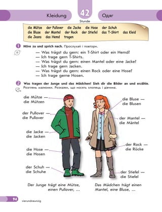 Stunde
94 vierundneunzig
4242 ОдягKleidung
 Höre zu und sprich nach. Прослухай і повтори.
— Was trägst du gern: ein T-Shirt oder ein Hemd?
— Ich trage gern T-Shirts.
— Was trägst du gern: einen Mantel oder eine Jacke?
— Ich trage gern Jacken.
— Was trägst du gern: einen Rock oder eine Hose?
— Ich trage gerne Hosen.
Was tragen der Junge und das Mädchen? Sieh dir die Bilder an und erzähle.
Розглянь малюнки. Розкажи, що носять хлопець і дівчина.
die Mütze —
die Mützen
der Pullover —
die Pullover
die Jacke —
die Jacken
die Hose —
die Hosen
der Schuh —
die Schuhe
die Bluse —
die Blusen
der Mantel —
die Mäntel
der Rock —
die Röcke
der Stiefel —
die Stiefel
Das Mädchen trägt einen
Mantel, eine Bluse, ...
Der Junge trägt eine Mütze,
einen Pullover, ...
die Mütze der Pullover die Jacke die Hose der Schuh
die Bluse der Mantel der Rock der Stiefel das T-Shirt das Kleid
die Jeans das Hemd tragen
 