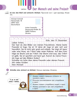 Lektion 5 Der Mensch und seine Freizeit
99neunundneunzig
 b) Lies den Brief und antworte Michael. Прочитай лист і дай відповідь Міхае-
лю.
Michael Schmidt
Heinestraße 18
50931 Köln
Deutschland
Artem Iwanenko
Skoworody-Straße 26
36003 Poltawa
Ukraine
Köln, den 17. Dezember
Lieber Artem,
hier hast du drei Bilder von meinen Freundinnen. Meine beste
Freundin ist Inge. Sie ist 12 Jahre alt. Inge ist sehr nett und
freundlich. Sie ist nicht sehr groß und schlank. Sie trägt oft Jeans
oder eine Hose, ein T-Shirt oder einen Pullover. Auf dem Foto
trägt sie Shorts und ein T-Shirt. Die Shorts sind rosa, das T-Shirt
ist gelb. Sie ist sportlich und tanzt gut. Kannst du meine Freun-
din Inge auf den Bildern finden?
Schreibe mir bitte über deine Freundin oder deinen Freund.
Mit vielen Grüßen
Dein Michael
 Schreibe eine Antwort an Michael. Напиши відповідь Міхаелю.
 Можеш назвати предмети літнього та
зимового одягу.
 Розумієш висловлювання про уподобання
в одязі.
 Можеш назвати уподобання людей в одязі.
 Можеш розповісти про свої уподобання
в одязі.
А це ти вже
знаєш i можеш.
 