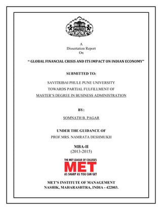 A
Dissertation Report
On
“ GLOBAL FINANCIAL CRISIS AND ITS IMPACT ON INDIAN ECONOMY”
SUBMITTED TO:
SAVITRIBAI PHULE PUNE UNIVERSITY
TOWARDS PARTIAL FULFILLMENT OF
MASTER‟S DEGREE IN BUSINESS ADMINISTRATION
BY:
SOMNATH B. PAGAR
UNDER THE GUIDANCE OF
PROF.MRS. NAMRATA DESHMUKH
MBA-II
(2013-2015)
MET’S INSTITUTE OF MANAGEMENT
NASHIK, MAHARASHTRA, INDIA - 422003.
 