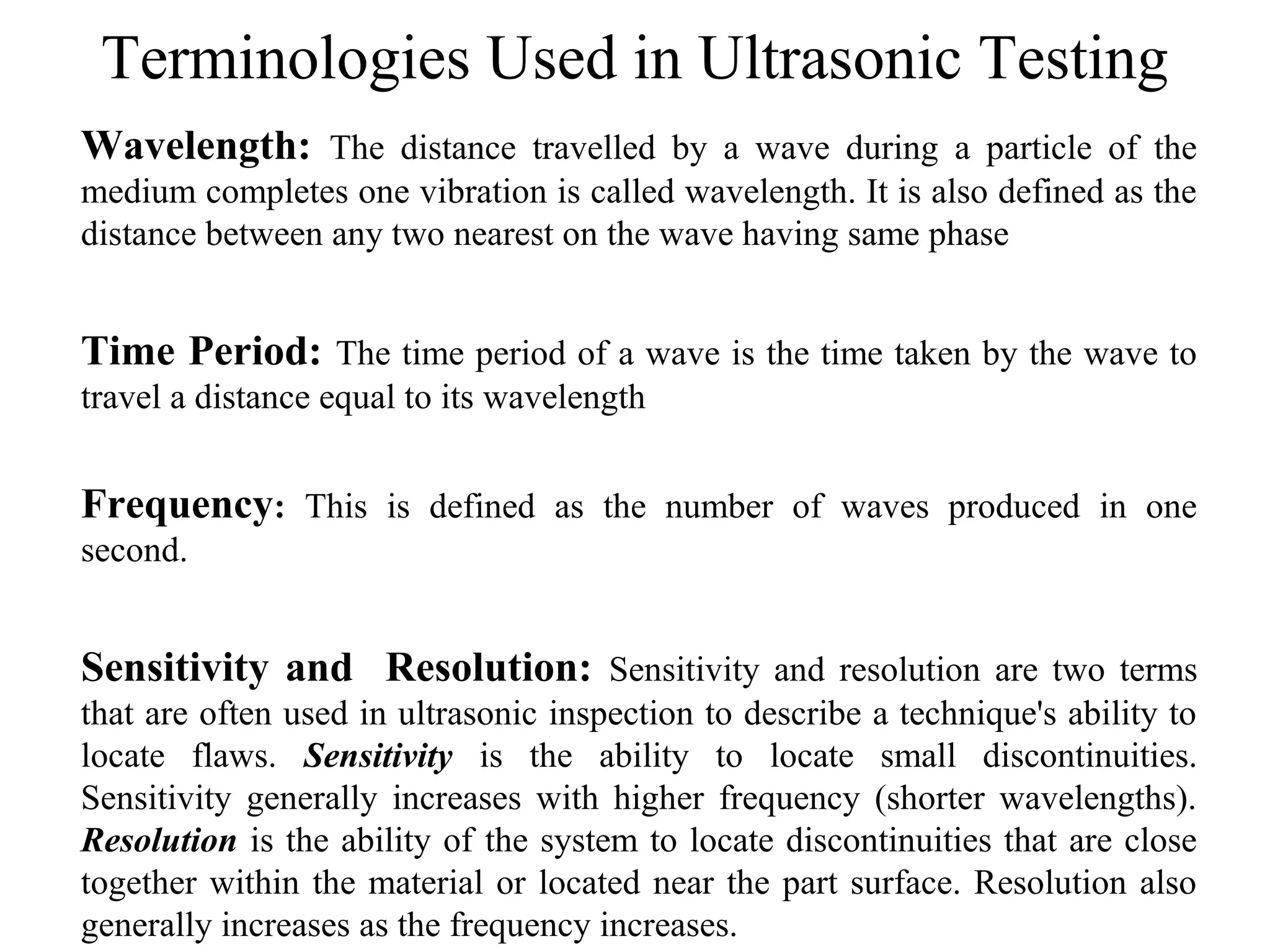 Terminologies Used in Ultrasonic Testing
Wavelength: The distance travelled by a wave during a particle of the
medium completes one vibration is called wavelength. It is also defined as the
distance between any two nearest on the wave having same phase
Time Period: The time period of a wave is the time taken by the wave to
travel a distance equal to its wavelength
Frequency: This is defined as the number of waves produced in one
second.
Sensitivity and Resolution: Sensitivity and resolution are two terms
that are often used in ultrasonic inspection to describe a technique's ability to
locate flaws. Sensitivity is the ability to locate small discontinuities.
Sensitivity generally increases with higher frequency (shorter wavelengths).
Resolution is the ability of the system to locate discontinuities that are close
together within the material or located near the part surface. Resolution also
generally increases as the frequency increases.
 