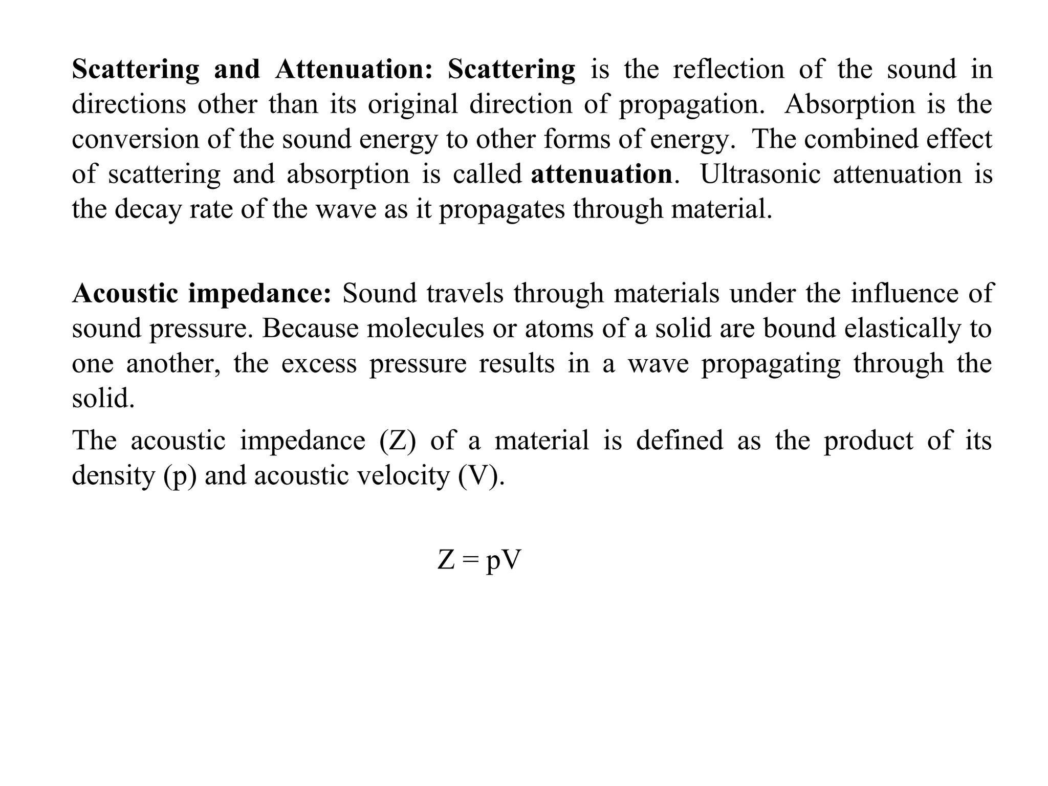 Scattering and Attenuation: Scattering is the reflection of the sound in
directions other than its original direction of propagation. Absorption is the
conversion of the sound energy to other forms of energy. The combined effect
of scattering and absorption is called attenuation. Ultrasonic attenuation is
the decay rate of the wave as it propagates through material.
Acoustic impedance: Sound travels through materials under the influence of
sound pressure. Because molecules or atoms of a solid are bound elastically to
one another, the excess pressure results in a wave propagating through the
solid.
The acoustic impedance (Z) of a material is defined as the product of its
density (p) and acoustic velocity (V).
Z = pV
 